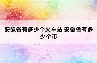 安徽省有多少个火车站 安徽省有多少个市